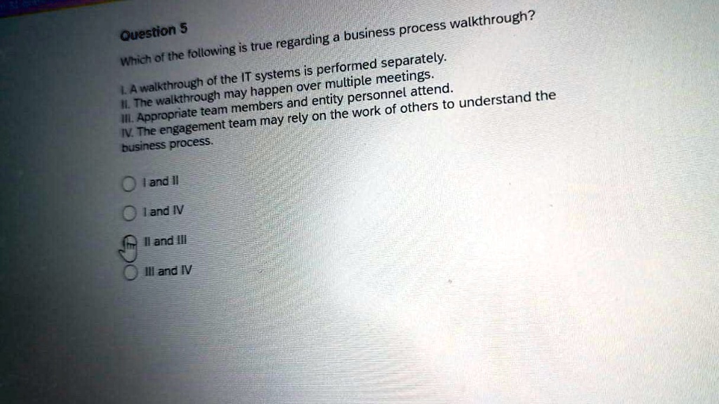Question 5
Which of the following is true regarding a business process walkthrough?
I. A walkthrough of the IT systems is performed separately.
II. The walkthrough may happen over multiple meetings.
III. Appropriate team members and entity personnel attend.
IV. The engagement team may rely on the work of others to understand the
business process.
I and II
I and IV
II and III
III and IV