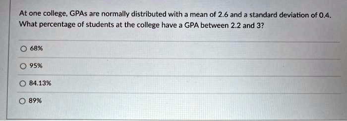 At one college, GPAs are normally distributed with a mean of 2.6 and a standard deviation of 0.4. What percentage of students at the college have a GPA between 2.2 and 3?

68%
95%
84.13%
89%