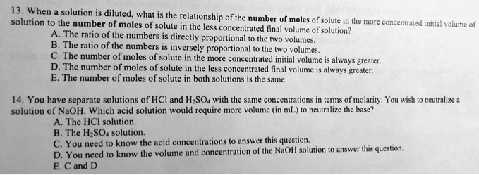 13. When a solution is diluted, what is the relationship of the number of moles of solute in the more concentrated initial volume of solution to the number of moles of solute in the less concentrated final volume of solution?
A. The ratio of the numbers is directly proportional to the two volumes.
B. The ratio of the numbers is inversely proportional to the two volumes.
C. The number of moles of solute in the more concentrated initial volume is always greater.
D. The number of moles of solute in the less concentrated final volume is always greater.
E. The number of moles of solute in both solutions is the same.

14. You have separate solutions of HCl and H2SO4 with the same concentrations in terms of molarity. You wish to neutralize a solution of NaOH. Which acid solution would require more volume (in mL) to neutralize the base?
A. The HCl solution.
B. The H2SO4 solution.
C. You need to know the acid concentrations to answer this question.
D. You need to know the volume and concentration of the NaOH solution to answer this question.
E. C and D