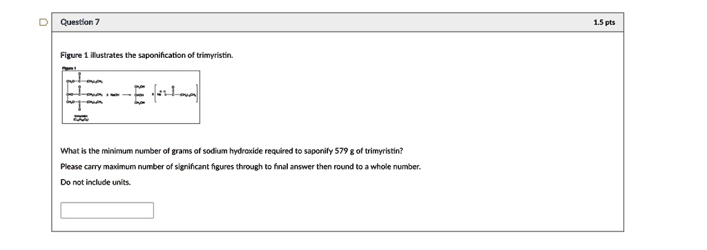 Figure 1 illustrates the saponification of trimyristin.
What is the minimum number of grams of sodium hydroxide required to saponify 579 g of trimyristin?
Please carry maximum number of significant figures through to final answer then round to a whole number.
Do not include units.