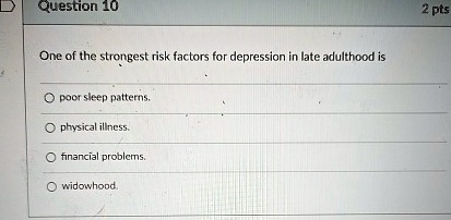 Question 10
One of the strongest risk factors for depression in late adulthood is
? poor sleep patterns.
? physical illness.
? financial problems.
? widowhood.
2 pts