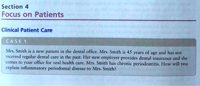 Section 4
Focus on Patients
Clinical Patient Care
CASE 1
Mrs. Smith is a new patient in the dental office. Mrs. Smith is 45 years of age and has not received regular dental care in the past. Her new employer provides dental insurance and she comes to your office for oral health care. Mrs. Smith has chronic periodontitis. How will you explain inflammatory periodontal disease to Mrs. Smith?