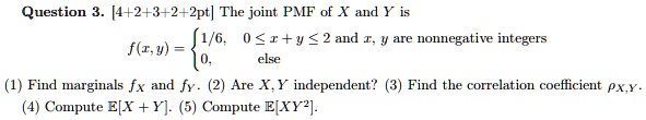 Question 3. The joint PMF of X and Y is
f(x,y) =  1/6,    0 ? x + y ? 2 and x, y are nonnegative integers
          0,      else

(1) Find marginals fX and fY. (2) Are X, Y independent? (3) Find the correlation coefficient ?X,Y.
(4) Compute E[X + Y]. (5) Compute E[XY^2].