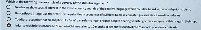 Which of the following is an example of a poverty of the stimulus argument?
Newborns show special interest in the low-frequency sounds of their native language which could be heard in the womb prior to birth.
8-month-old infants use the statistical regularities in sequences of syllables to make educated guesses about word boundaries
Toddlers recognize that an anaphor, like "one", can refer to noun phrases despite hearing vanishingly few examples of this usage in their input.
Infants with brief exposure to Mandarin Chinese prior to 10 months of age show sensitivity to Mandarin phonemic contrasts