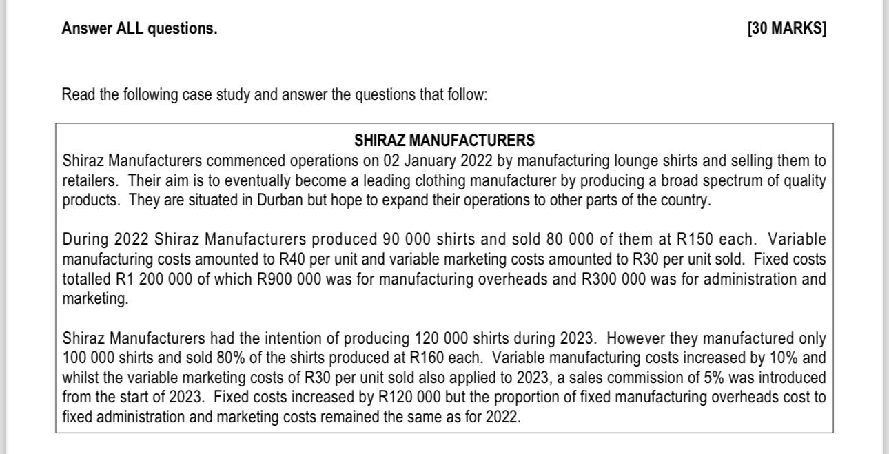 Answer ALL questions.
[30 MARKS]

Read the following case study and answer the questions that follow:

SHIRAZ MANUFACTURERS
Shiraz Manufacturers commenced operations on 02 January 2022 by manufacturing lounge shirts and selling them to retailers. Their aim is to eventually become a leading clothing manufacturer by producing a broad spectrum of quality products. They are situated in Durban but hope to expand their operations to other parts of the country.

During 2022 Shiraz Manufacturers produced 90 000 shirts and sold 80 000 of them at R150 each. Variable manufacturing costs amounted to R40 per unit and variable marketing costs amounted to R30 per unit sold. Fixed costs totalled R1 200 000 of which R900 000 was for manufacturing overheads and R300 000 was for administration and marketing.

Shiraz Manufacturers had the intention of producing 120 000 shirts during 2023. However they manufactured only 100 000 shirts and sold 80% of the shirts produced at R160 each. Variable manufacturing costs increased by 10% and whilst the variable marketing costs of R30 per unit sold also applied to 2023, a sales commission of 5% was introduced from the start of 2023. Fixed costs increased by R120 000 but the proportion of fixed manufacturing overheads cost to fixed administration and marketing costs remained the same as for 2022.