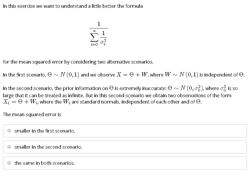 In this exercise we want to understand a little better the formula

    frac1sumi=0^n frac1sigmai^2

for the mean squared error by considering two alternative scenarios.
In the first scenario, ?   N (0, 1) and we observe X = ? + W, where W   N (0, 1) is independent of ?.
In the second scenario, the prior information on ? is extremely inaccurate: ?   N (0, ?0^2), where ?0^2 is so
large that it can be treated as infinite. But in this second scenario we obtain two observations of the form
Xi = ? + Wi, where the Wi are standard normals, independent of each other and of ?.
The mean squared error is
smaller in the first scenario.
smaller in the second scenario.
the same in both scenarios.
