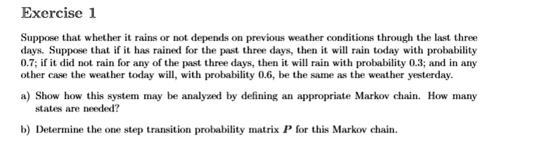 Suppose that whether it rains or not depends on previous weather conditions through the last three
days. Suppose that if it has rained for the past three days, then it will rain today with probability
0.7; if it did not rain for any of the past three days, then it will rain with probability 0.3; and in any
other case the weather today will, with probability 0.6, be the same as the weather yesterday.
a) Show how this system may be analyzed by defining an appropriate Markov chain. How many
states are needed?
b) Determine the one step transition probability matrix P for this Markov chain.