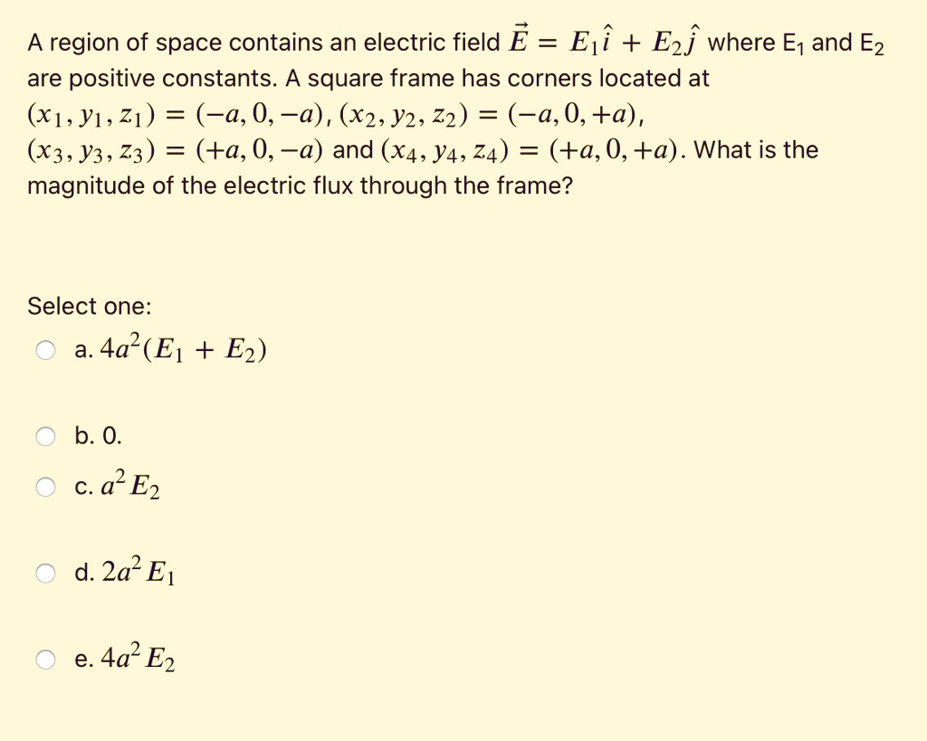 A region of space contains an electric field E? = E1î + E2? where E1 and E2 are positive constants. A square frame has corners located at (x1, y1, z1) = (-a, 0, -a), (x2, y2, z2) = (-a, 0, +a), (x3, y3, z3) = (+a, 0, -a) and (x4, y4, z4) = (+a, 0, +a). What is the magnitude of the electric flux through the frame?

Select one:
a. 4a^2(E1 + E2)
b. 0.
c. a^2 E2
d. 2a^2 E1
e. 4a^2 E2