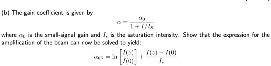 (b) The gain coefficient is given by
α = (α0)/(1 + I/Is)
where α0 is the small-signal gain and Is is the saturation intensity. Show that the expression for the
amplification of the beam can now be solved to yield:
α0 z = ln[(I(z))/(I(0))] + (I(z) - I(0))/(Is)