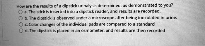 How are the results of a dipstick urinalysis determined, as demonstrated to you?
a. The stick is inserted into a dipstick reader, and results are recorded.
b. The dipstick is observed under a microscope after being inoculated in urine.
c. Color changes of the individual pads are compared to a standard
d. The dipstick is placed in an osmometer, and results are then recorded