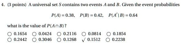 4. (3 points) A universal set S contains two events A and B. Given the event probabilities
P(A) = 0.38, P(B) = 0.42, P(A' | B) = 0.64
what is the value of P(A ? B) ?
0.1654 0.0424 0.2116 0.0814 0.1854
0.2442 0.3046 0.1268 0.1512 0.2238