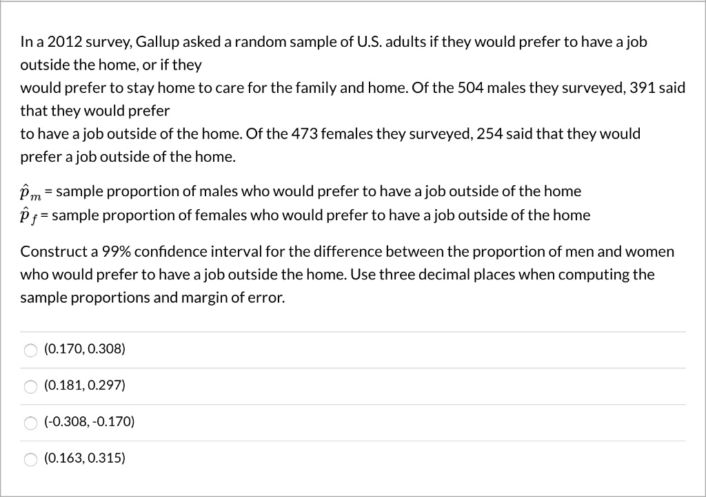 In a 2012 survey, Gallup asked a random sample of U.S. adults if they would prefer to have a job
outside the home, or if they
would prefer to stay home to care for the family and home. Of the 504 males they surveyed, 391 said
that they would prefer
to have a job outside of the home. Of the 473 females they surveyed, 254 said that they would
prefer a job outside of the home.
hatpm = sample proportion of males who would prefer to have a job outside of the home
hatpf = sample proportion of females who would prefer to have a job outside of the home
Construct a 99% confidence interval for the difference between the proportion of men and women
who would prefer to have a job outside the home. Use three decimal places when computing the
sample proportions and margin of error.
(0.170, 0.308)
(0.181, 0.297)
(-0.308, -0.170)
(0.163, 0.315)