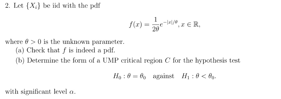 2. Let Xi be iid with the pdf f(x) = (1/2?)e^-|x|/?, x ? ?, where ? > 0 is the unknown parameter. (a) Check that f is indeed a pdf. (b) Determine the form of a UMP critical region C for the hypothesis test H0 : ? = ?0 against H1 : ? < ?0 with significant level ?.