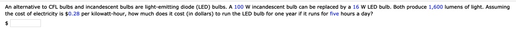 An alternative to CFL bulbs and incandescent bulbs are light-emitting diode (LED) bulbs. A 100 W incandescent bulb can be replaced by a 16 W LED bulb. Both produce 1,600 lumens of light. Assuming the cost of electricity is 0.28 per kilowatt-hour, how much does it cost (in dollars) to run the LED bulb for one year if it runs for five hours a day?