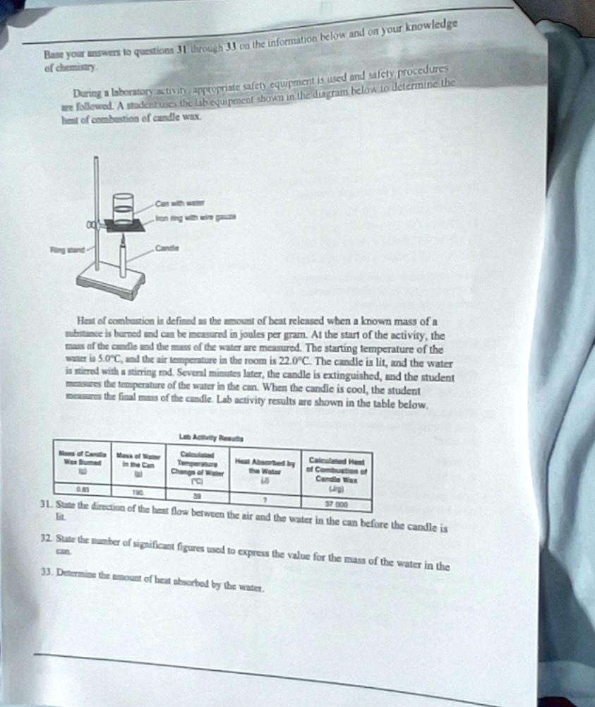 Base your answers to questions 31 through 33 on the information below and on your knowledge of chemistry.
During a laboratory activity, appropriate safety equipment is used and safety procedures are followed. A student uses the lab equipment shown in the diagram below to determine the heat of combustion of candle wax.
Ring stand
Can with water
Iron ring with wire gauze
Candle
Heat of combustion is defined as the amount of heat released when a known mass of a substance is burned and can be measured in joules per gram. At the start of the activity, the mass of the candle and the mass of the water are measured. The starting temperature of the water is 5.0"C, and the air temperature in the room is 22.0"C. The candle is lit, and the water is stirred with a stirring rod. Several minutes later, the candle is extinguished, and the student measures the temperature of the water in the can. When the candle is cool, the student measures the final mass of the candle. Lab activity results are shown in the table below.
Lab Activity Results
Mass of Candle Wax Burned (g): 0.83
Mass of Water in the Can (g): 190.
Calculated Temperature Change of Water ("C): 30
Heat Absorbed by the Water (J): ?
Calculated Heat of Combustion of Candle Wax (J/g): 37 000
31. State the direction of the heat flow between the air and the water in the can before the candle is lit.
32. State the number of significant figures used to express the value for the mass of the water in the can.
33. Determine the amount of heat absorbed by the water.