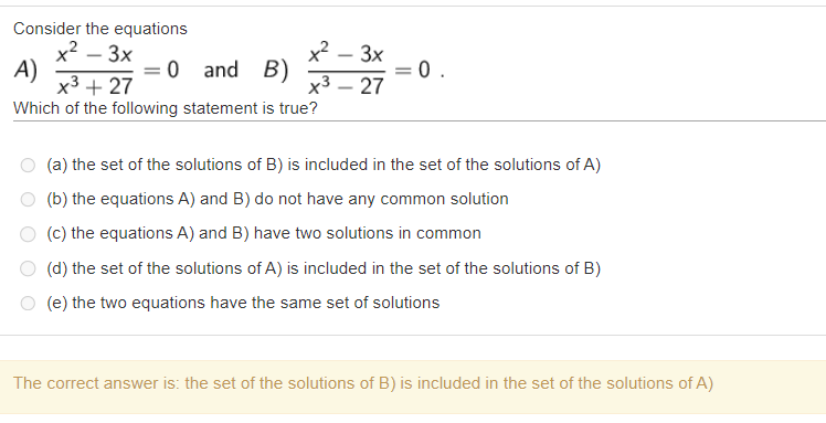 Consider the equations
A) fracx^2 - 3xx^3 + 27 = 0 and B) fracx^2 - 3xx^3 - 27 = 0.
Which of the following statement is true?
(a) the set of the solutions of B) is included in the set of the solutions of A)
(b) the equations A) and B) do not have any common solution
(c) the equations A) and B) have two solutions in common
(d) the set of the solutions of A) is included in the set of the solutions of B)
(e) the two equations have the same set of solutions
The correct answer is: the set of the solutions of B) is included in the set of the solutions of A)