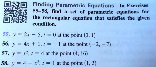 Finding Parametric Equations In Exercises
55-58, find a set of parametric equations for
the rectangular equation that satisfies the given
condition.
55. y = 2x - 5, t = 0 at the point (3, 1)
56. y = 4x + 1, t = -1 at the point (-2, -7)
57. y = x^2, t = 4 at the point (4, 16)
58. y = 4 - x^2, t = 1 at the point (1, 3)