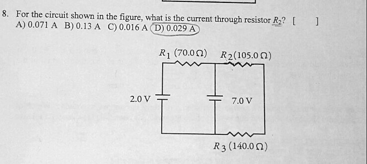 8. For the circuit shown in the figure, what is the current through resistor R2? [ ]
A) 0.071 A B) 0.13 A C) 0.016 A D) 0.029 A

R1 (70.0 ?) R2 (105.0 ?)
2.0 V 7.0 V
R3 (140.0 ?)