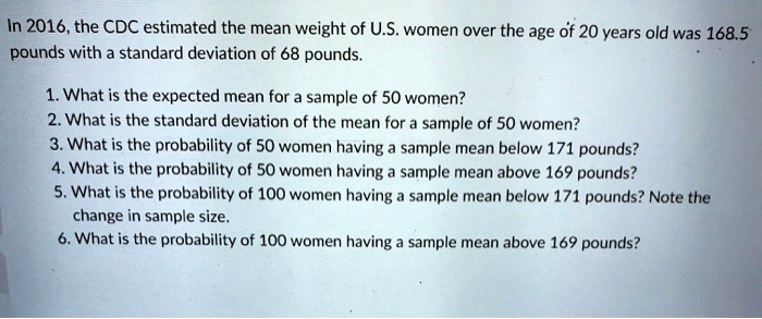 In 2016, the CDC estimated the mean weight of U.S. women over the age of 20 years old was 168.5 pounds with a standard deviation of 68 pounds.

1. What is the expected mean for a sample of 50 women?
2. What is the standard deviation of the mean for a sample of 50 women?
3. What is the probability of 50 women having a sample mean below 171 pounds?
4. What is the probability of 50 women having a sample mean above 169 pounds?
5. What is the probability of 100 women having a sample mean below 171 pounds? Note the change in sample size.
6. What is the probability of 100 women having a sample mean above 169 pounds?
