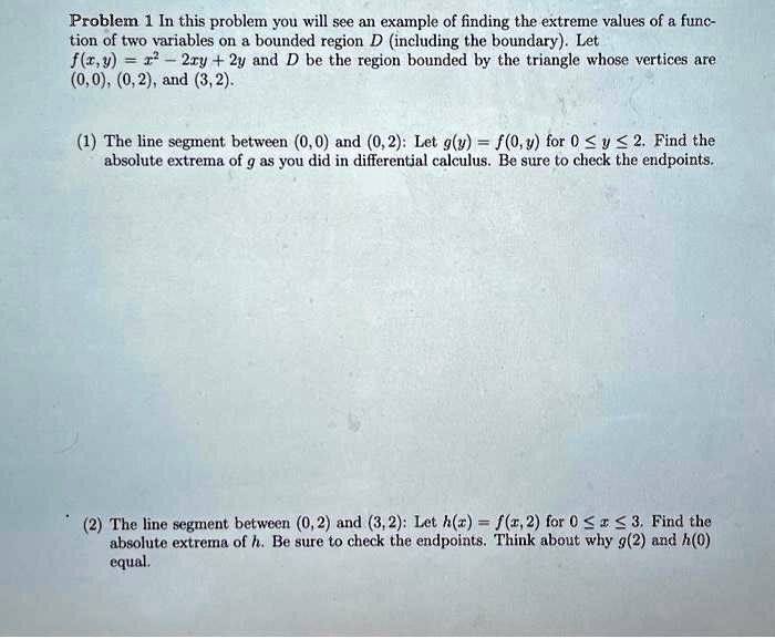 Problem 1 In this problem you will see an example of finding the extreme values of a function of two variables on a bounded region D (including the boundary). Let f(x,y) = x^2 - 2xy + 2y and D be the region bounded by the triangle whose vertices are (0,0), (0,2), and (3,2).
(1) The line segment between (0,0) and (0,2): Let g(y) = f(0,y) for 0 ≤ y ≤ 2. Find the absolute extrema of g as you did in differential calculus. Be sure to check the endpoints.
(2) The line segment between (0, 2) and (3,2): Let h(x) = f(x, 2) for 0 ≤ x ≤ 3. Find the absolute extrema of h. Be sure to check the endpoints. Think about why g(2) and h(0) equal.