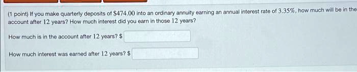 (1 point) If you make quarterly deposits of 474.00 into an ordinary annuity earning an annual interest rate of 3.35%, how much will be in the account after 12 years? How much interest did you earn in those 12 years?
How much is in the account after 12 years?
How much interest was earned after 12 years? 