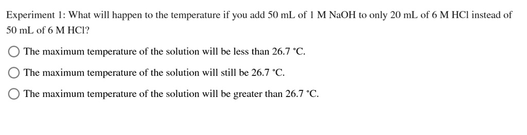 Experiment 1: What will happen to the temperature if you add 50 mL of 1 M NaOH to only 20 mL of 6 M HCl instead of
50 mL of 6 M HCI?
The maximum temperature of the solution will be less than 26.7 °C.
The maximum temperature of the solution will still be 26.7 °C.
The maximum temperature of the solution will be greater than 26.7 °C.