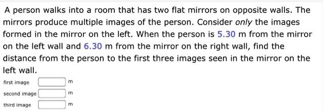 A person walks into a room that has two flat mirrors on opposite walls. The mirrors produce multiple images of the person. Consider only the images formed in the mirror on the left. When the person is 5.30 m from the mirror on the left wall and 6.30 m from the mirror on the right wall, find the distance from the person to the first three images seen in the mirror on the left wall.
first image
m
second image
m
third image
m