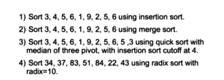 1) Sort 3, 4, 5, 6, 1, 9, 2, 5, 6 using insertion sort.
2) Sort 3, 4, 5, 6, 1, 9, 2, 5, 6 using merge sort.
3) Sort 3, 4, 5, 6, 1, 9, 2, 5, 6, 5, 3 using quick sort with
median of three pivot, with insertion sort cutoff at 4.
4) Sort 34, 37, 83, 51, 84, 22, 43 using radix sort with
radix=10.