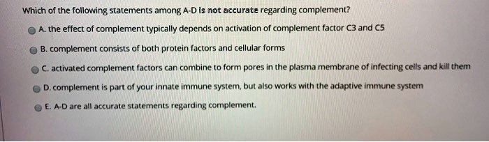 Which of the following statements among A-D Is not accurate regarding complement?
A. the effect of complement typically depends on activation of complement factor C3 and C5
B. complement consists of both protein factors and cellular forms
C. activated complement factors can combine to form pores in the plasma membrane of infecting cells and kill them
D. complement is part of your innate immune system, but also works with the adaptive immune system
E. A-D are all accurate statements regarding complement.