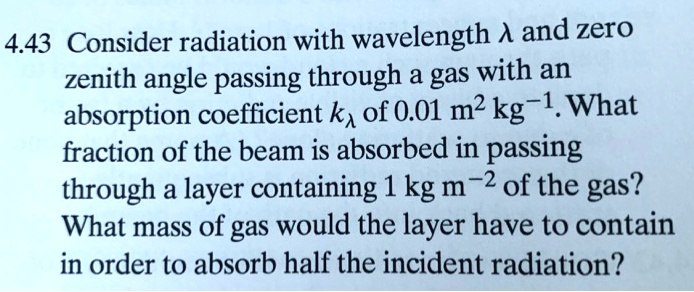 Consider radiation with wavelength ? and zero zenith angle passing through a gas with an absorption coefficient k? of 0.01 m² kg?¹. What fraction of the beam is absorbed in passing through a layer containing 1 kg m?² of the gas? What mass of gas would the layer have to contain in order to absorb half the incident radiation?