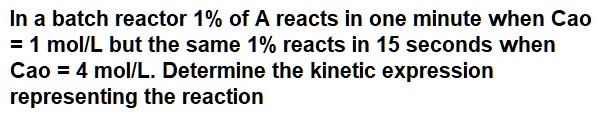 In a batch reactor 1% of A reacts in one minute when Cao = 1 mol/L but the same 1% reacts in 15 seconds when Cao = 4 mol/L. Determine the kinetic expression representing the reaction