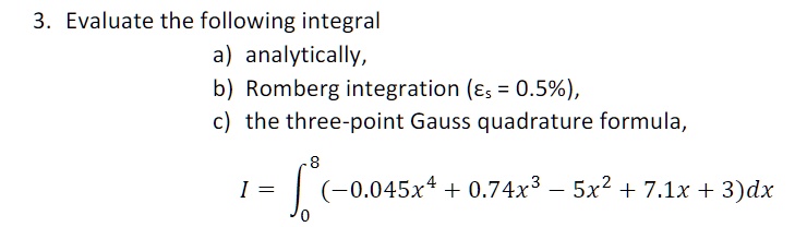3. Evaluate the following integral
a) analytically,
b) Romberg integration (?s = 0.5%),
c) the three-point Gauss quadrature formula,
I = ??? (-0.045x? + 0.74x³ - 5x² + 7.1x + 3)dx