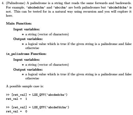 4. (Palindrome) A palindrome is a string that reads the same forwards and backwards.
For example, 'abcdedcba' and 'abccba' are both palindromes but 'abcdefdcba' is
not. This can be tested for in a natural way using recursion and you will explore it
here.
Main Function:
Input variables:
? a string (vector of characters)
Output variables:
? a logical value which is true if the given string is a palindrome and false
otherwise
ispalindrome Function:
Input variables:
? a string (vector of characters)
Output variables:
? a logical value which is true if the given string is a palindrome and false
otherwise
A possible sample case is:
>> [retval] = LXXQYY('abcdedcba')
retval = 1
>> [retval] = LXXQYY('abcdefdcba')
retval = 0