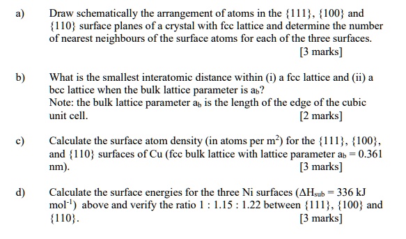 a) Draw schematically the arrangement of atoms in the 111, 100 and 110 surface planes of a crystal with fcc lattice and determine the number of nearest neighbours of the surface atoms for each of the three surfaces.
b) What is the smallest interatomic distance within (i) a fcc lattice and (ii) a bcc lattice when the bulk lattice parameter is ab?
Note: the bulk lattice parameter ab is the length of the edge of the cubic unit cell.
c) Calculate the surface atom density (in atoms per m2) for the 111, 100, and 110 surfaces of Cu (fcc bulk lattice with lattice parameter ab = 0.361 nm).
d) Calculate the surface energies for the three Ni surfaces (?Hsub = 336 kJ mol-1) above and verify the ratio 1 : 1.15 : 1.22 between 111, 100 and 110.