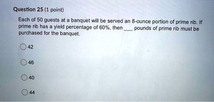 Each of 50 guests at a banquet will be served an 8-ounce portion of prime rib. If prime rib has a yield percentage of 60%, then  pounds of prime rib must be purchased for the banquet.
42
46
40
44