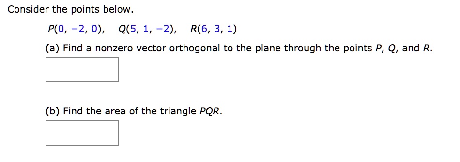 Consider the points below.
P(0, -2, 0), Q(5, 1, -2), R(6, 3, 1)
(a) Find a nonzero vector orthogonal to the plane through the points P, Q, and R.
(b) Find the area of the triangle PQR.