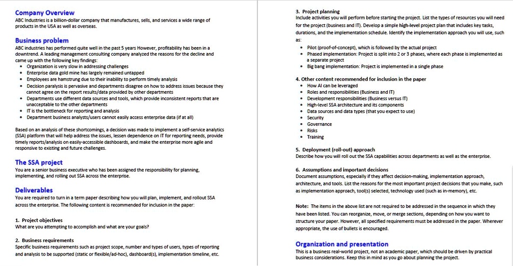 Company Overview
ABC Industries is a billion-dollar company that manufactures, sells, and services a wide range of products in the USA as well as overseas.

Business problem
ABC industries has performed quite well in the past 5 years However, profitability has been in a downtrend. A leading management consulting company analyzed the reasons for the decline and came up with the following key findings:
• Organization is very slow in addressing challenges
• Enterprise data gold mine has largely remained untapped
• Employees are hamstrung due to their inability to perform timely analysis
• Decision paralysis is pervasive and departments disagree on how to address issues because they cannot agree on the report results/data provided by other departments
• Departments use different data sources and tools, which provide inconsistent reports that are unacceptable to the other departments
• IT is the bottleneck for reporting and analysis
• Department business analysts/users cannot easily access enterprise data (if at all)

Based on an analysis of these shortcomings, a decision was made to implement a self-service analytics (SSA) platform that will help address the issues, lessen dependence on IT for reporting needs, provide timely reports/analysis on easily-accessible dashboards, and make the enterprise more agile and responsive to existing and future challenges.

The SSA project
You are a senior business executive who has been assigned the responsibility for planning, implementing, and rolling out SSA across the enterprise.

Deliverables
You are required to turn in a term paper describing how you will plan, implement, and rollout SSA across the enterprise. The following content is recommended for inclusion in the paper:

1. Project objectives
What are you attempting to accomplish and what are your goals?

2. Business requirements
Specific business requirements such as project scope, number and types of users, types of reporting and analysis to be supported (static or flexible/ad-hoc), dashboard(s), implementation timeline, etc.

3. Project planning
Include activities you will perform before starting the project. List the types of resources you will need for the project (business and IT). Develop a simple high-level project plan that includes key tasks, durations, and the implementation schedule. Identify the implementation approach you will use, such as:
• Pilot (proof-of-concept), which is followed by the actual project
• Phased implementation: Project is split into 2 or 3 phases, where each phase is implemented as a separate project
• Big bang implementation: Project is implemented in a single phase

4. Other content recommended for inclusion in the paper
• How AI can be leveraged
• Roles and responsibilities (Business and IT)
• Development responsibilities (Business versus IT)
• High-level SSA architecture and its components
• Data sources and data types (that you expect to use)
• Security
• Governance
• Risks
• Training

5. Deployment (roll-out) approach
Describe how you will roll out the SSA capabilities across departments as well as the enterprise.

6. Assumptions and important decisions
Document assumptions, especially if they affect decision-making, implementation approach, architecture, and tools. List the reasons for the most important project decisions that you make, such as implementation approach, tool(s) selected, technology used (such as in-memory), etc.

Note: The items in the above list are not required to be addressed in the sequence in which they have been listed. You can reorganize, move, or merge sections, depending on how you want to structure your paper. However, all specified requirements must be addressed in the paper. Wherever appropriate, the use of bullets is encouraged.

Organization and presentation
This is a business real-world project, not an academic paper, which should be driven by practical business considerations. Keep this in mind as you go about planning the project.