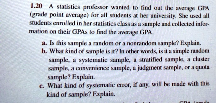 A statistics professor wanted to find out the average GPA (grade point average) for all students at her university. She used all students enrolled in her statistics class as a sample and collected information on their GPAs to find the average GPA.
a. Is this sample a random or a nonrandom sample? Explain.
b. What kind of sample is it? In other words, is it a simple random sample, a systematic sample, a stratified sample, a cluster sample, a convenience sample, a judgment sample, or a quota sample? Explain.
c. What kind of systematic error, if any, will be made with this kind of sample? Explain.
