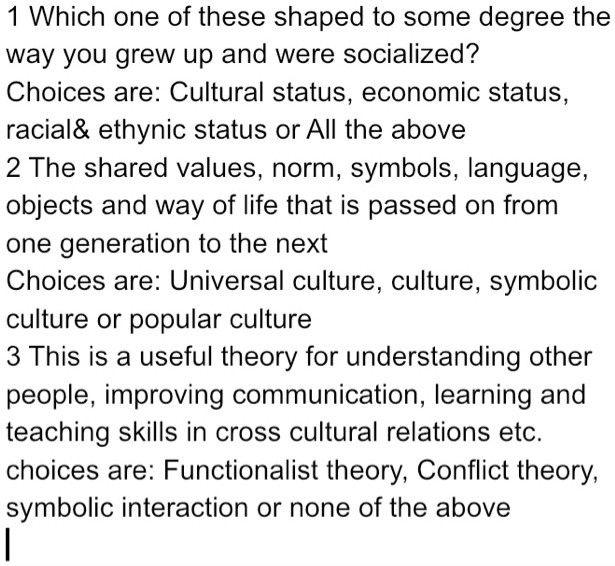 1 Which one of these shaped to some degree the
way you grew up and were socialized?
Choices are: Cultural status, economic status,
racial    ethynic status or All the above
2 The shared values, norm, symbols, language,
objects and way of life that is passed on from
one generation to the next
Choices are: Universal culture, culture, symbolic
culture or popular culture
3 This is a useful theory for understanding other
people, improving communication, learning and
teaching skills in cross cultural relations etc.
choices are: Functionalist theory, Conflict theory,
symbolic interaction or none of the above
|