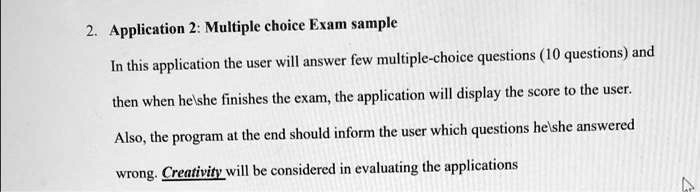 2. Application 2: Multiple choice Exam sample

In this application the user will answer few multiple-choice questions (10 questions) and then when heshe finishes the exam, the application will display the score to the user.

Also, the program at the end should inform the user which questions heshe answered wrong. Creativity will be considered in evaluating the applications