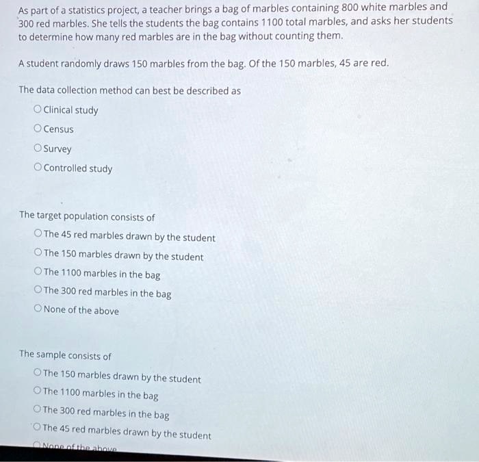 As part of a statistics project, a teacher brings a bag of marbles containing 800 white marbles and 300 red marbles. She tells the students the bag contains 1100 total marbles, and asks her students to determine how many red marbles are in the bag without counting them.

A student randomly draws 150 marbles from the bag. Of the 150 marbles, 45 are red.

The data collection method can best be described as

Clinical study
Census
Survey
Controlled study

The target population consists of

The 45 red marbles drawn by the student
The 150 marbles drawn by the student
The 1100 marbles in the bag
The 300 red marbles in the bag
None of the above

The sample consists of

The 150 marbles drawn by the student
The 1100 marbles in the bag
The 300 red marbles in the bag
The 45 red marbles drawn by the student
None of the above