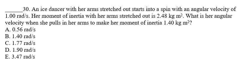 30. An ice dancer with her arms stretched out starts into a spin with an angular velocity of 1.00 rad/s. Her moment of inertia with her arms stretched out is 2.48 kg m^2. What is her angular velocity when she pulls in her arms to make her moment of inertia 1.40 kg m^2?
A. 0.56 rad/s
B. 1.40 rad/s
C. 1.77 rad/s
D. 1.90 rad/s
E. 3.47 rad/s