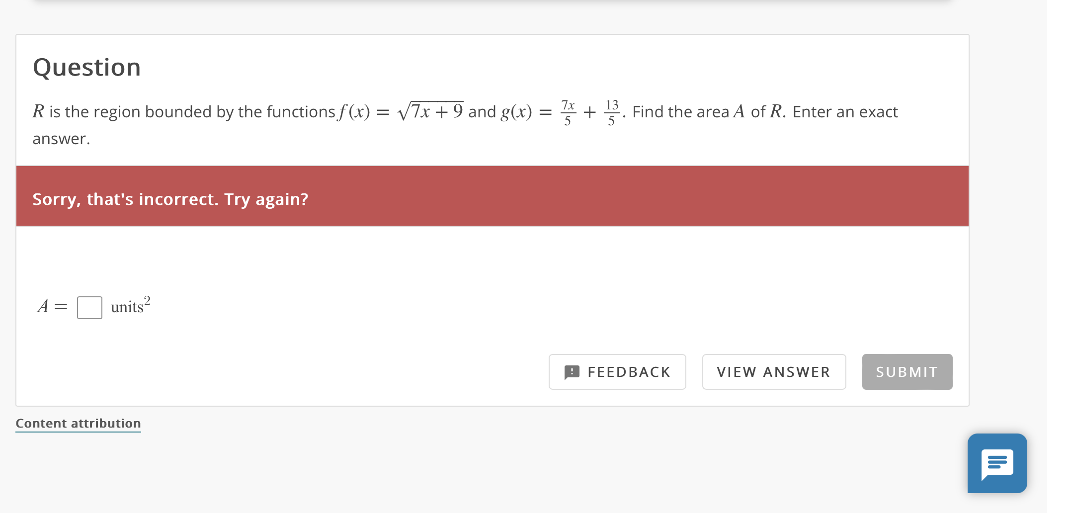 Question
R is the region bounded by the functions f(x) = sqrt(7x + 9) and g(x) = (7x)/5 + 13/5. Find the area A of R. Enter an exact answer.
A = [ ] units^2