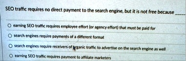 seo traffic requires no direct payment to the search engine but it is not free because o earning seo traffic requires employee effort or agency effort that must be paid for o search engines  04718