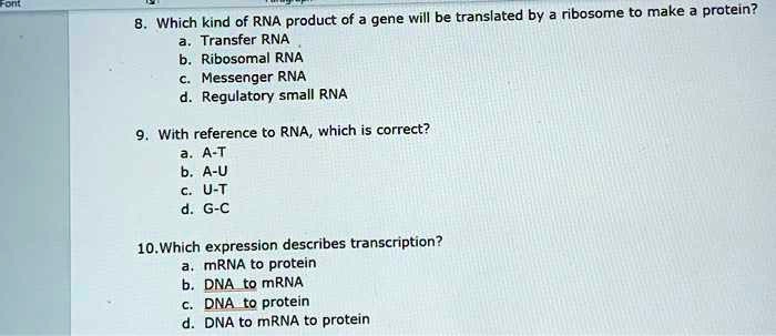 8. Which kind of RNA product of a gene will be translated by a ribosome to make a protein?
a. Transfer RNA
b. Ribosomal RNA
c. Messenger RNA
d. Regulatory small RNA
9. With reference to RNA, which is correct?
a. A-T
b. A-U
c. U-T
d. G-C
10. Which expression describes transcription?
a. mRNA to protein
b. DNA to mRNA
c. DNA to protein
d. DNA to mRNA to protein