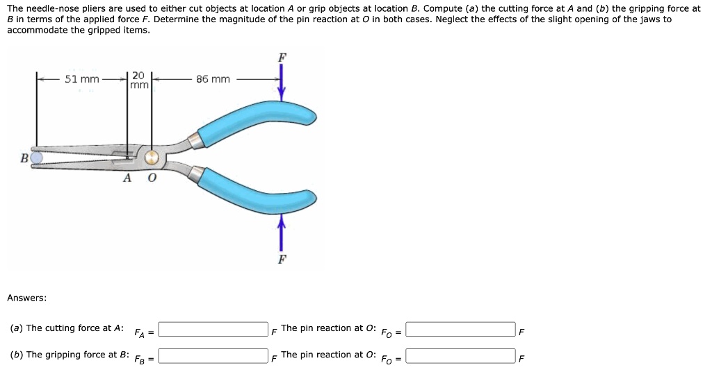 The needle-nose pliers are used to either cut objects at location A or grip objects at location B. Compute (a) the cutting force at A and (b) the gripping force at B in terms of the applied force F. Determine the magnitude of the pin reaction at O in both cases. Neglect the effects of the slight opening of the jaws to accommodate the gripped items. 51 mm 20 mm 86 mm F B A O F Answers: (a) The cutting force at A: FA = F The pin reaction at O: FO = F (b) The gripping force at B: FB = F The pin reaction at O: FO = F