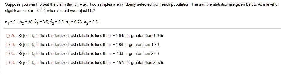 Suppose you want to test the claim that mu1 
eq mu2. Two samples are randomly selected from each population. The sample statistics are given below. At a level of significance of alpha = 0.02, when should you reject H0?
n1 = 51, n2 = 38, arx1 = 3.5, arx2 = 3.9, sigma1 = 0.76, sigma2 = 0.51
A. Reject H0 if the standardized test statistic is less than -1.645 or greater than 1.645.
B. Reject H0 if the standardized test statistic is less than -1.96 or greater than 1.96.
C. Reject H0 if the standardized test statistic is less than -2.33 or greater than 2.33.
D. Reject H0 if the standardized test statistic is less than -2.575 or greater than 2.575.