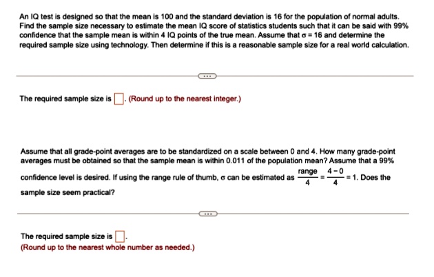 An IQ test is designed so that the mean is 100 and the standard deviation is 16 for the population of normal adults.
Find the sample size necessary to estimate the mean IQ score of statistics students such that it can be said with 99%
confidence that the sample mean is within 4 IQ points of the true mean. Assume that σ = 16 and determine the
required sample size using technology. Then determine if this is a reasonable sample size for a real world calculation.
The required sample size is 
(Round up to the nearest integer.)
Assume that all grade-point averages are to be standardized on a scale between 0 and 4. How many grade-point
averages must be obtained so that the sample mean is within 0.011 of the population mean? Assume that a 99%
confidence level is desired. If using the range rule of thumb, σ can be estimated as (range)/(4) = (4 - 0)/(4) = 1. Does the
sample size seem practical?
The required sample size is 
(Round up to the nearest whole number as needed.)