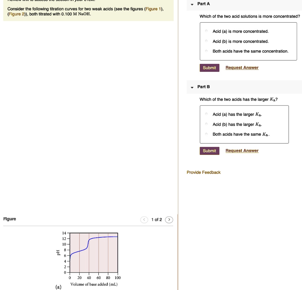 Consider the following titration curves for two weak acids (see the figures (Figure 1), (Figure 2)), both titrated with 0.100 M NaOH.
Part A
Which of the two acid solutions is more concentrated?
Acid (a) is more concentrated.
Acid (b) is more concentrated.
Both acids have the same concentration.
Part B
Which of the two acids has the larger Ka?
Acid (a) has the larger Ka.
Acid (b) has the larger Ka.
Both acids have the same Ka.
Figure 1 of 2
pH
14
12
10
8
6
4
2
0
0 20 40 60 80 100
(a) Volume of base added (mL)