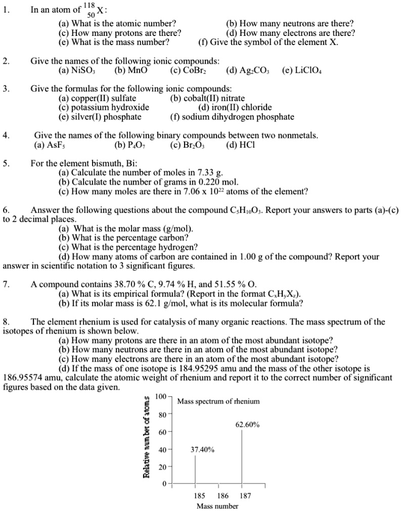 1. In an atom of 118 50 X:
(a) What is the atomic number?
(b) How many neutrons are there?
(c) How many protons are there?
(d) How many electrons are there?
(e) What is the mass number?
(f) Give the symbol of the element X.

2. Give the names of the following ionic compounds:
(a) NiSO3
(b) MnO
(c) CoBr2
(d) Ag2CO3
(e) LiClO4

3. Give the formulas for the following ionic compounds:
(a) copper(II) sulfate
(b) cobalt(II) nitrate
(c) potassium hydroxide
(d) iron(II) chloride
(e) silver(I) phosphate
(f) sodium dihydrogen phosphate

4. Give the names of the following binary compounds between two nonmetals.
(a) AsF5
(b) P4O7
(c) Br2O3
(d) HCl

5. For the element bismuth, Bi:
(a) Calculate the number of moles in 7.33 g.
(b) Calculate the number of grams in 0.220 mol.
(c) How many moles are there in 7.06 x 10^22 atoms of the element?

6. Answer the following questions about the compound C5H10O3. Report your answers to parts (a)-(c) to 2 decimal places.
(a) What is the molar mass (g/mol).
(b) What is the percentage carbon?
(c) What is the percentage hydrogen?
(d) How many atoms of carbon are contained in 1.00 g of the compound? Report your answer in scientific notation to 3 significant figures.

7. A compound contains 38.70 % C, 9.74 % H, and 51.55 % O.
(a) What is its empirical formula? (Report in the format CxHyXz).
(b) If its molar mass is 62.1 g/mol, what is its molecular formula?

8. The element rhenium is used for catalysis of many organic reactions. The mass spectrum of the isotopes of rhenium is shown below.
(a) How many protons are there in an atom of the most abundant isotope?
(b) How many neutrons are there in an atom of the most abundant isotope?
(c) How many electrons are there in an atom of the most abundant isotope?
(d) If the mass of one isotope is 184.95295 amu and the mass of the other isotope is 186.95574 amu, calculate the atomic weight of rhenium and report it to the correct number of significant figures based on the data given.

Mass spectrum of rhenium
37.40%
62.60%
185 186 187
Mass number
